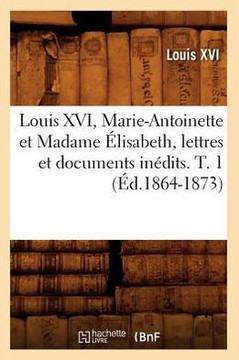 Louis XVI, Marie-Antoinette Et Madame ??isabeth, Lettres Et Documents In??its. T. 1 (??.1864-1873)