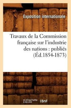 Travaux de la Commission Fran??ise Sur l'Industrie Des Nations: Publi?? (??.1854-1873)
