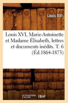Louis XVI, Marie-Antoinette Et Madame ??isabeth, Lettres Et Documents In??its. T. 6 (??.1864-1873)