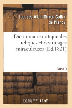 Dictionnaire Critique Des Reliques Et Des Images Miraculeuses. T.3: ; Pr??????d'Un Essai Historique Sur Le Culte Des Images Et Des Reliques...