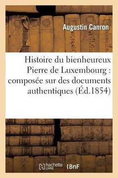 Histoire Du Bienheureux Pierre de Luxembourg: Compos?? Sur Des Documents Authentiques: , Et Suivie d'Une Notice....