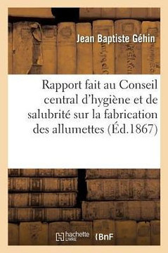 Rapport Fait Au Conseil Central d'Hygi??e Et de Salubrit??Sur La Fabrication d'Allumettes Chimiques: Dans Le D??artement de la Moselle En 1860, Par M.
