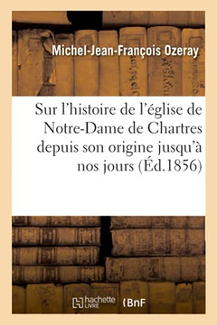 Pr??is Sur l'Histoire de l'??lise de Notre-Dame de Chartres Depuis Son Origine Jusqu'??Nos Jours: Suivi de l'Appr??iation de l'Histoire de Chartres Et
