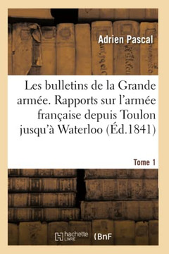 Les Bulletins de la Grande Arm??. Rapports Sur l'Arm?? Fran??ise Depuis Toulon Jusqu'??Waterloo: Histoire Militaire Du G????al Bonaparte Et de l'Emper