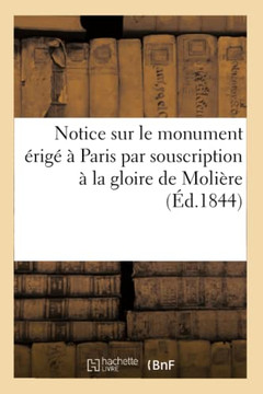 Notice Sur Le Monument ??ig????Paris Par Souscription ??La Gloire de Moli??e: Suivie de Pi??es Justificatives Et La Liste G????ale Des Souscripteurs