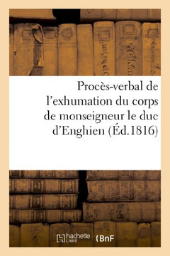 Proc??-Verbal de l'Exhumation Du Corps de Monseigneur Le Duc d'Enghien, Qui a EU Lieu: Le 20 Mars 1816, En Ex??ution Des Ordres Du Roi