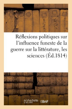 R??lexions Politiques Sur l'Influence Funeste de la Guerre Sur La Litt??ature, Les Sciences: Et Les Arts