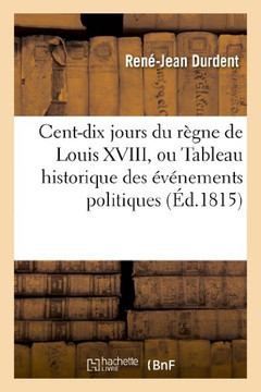 Cent-Dix Jours Du R??ne de Louis XVIII, Ou Tableau Historique Des ????emens Politiques: Et Militaires, Depuis Le 20 Mars Jusqu'au 8 Juillet 1815 Cent-Dix Jours Du R??ne de Louis XVIII, Ou Tableau Historique Des ????emens Politiques: Et Militaires, Depuis Le 20 Mars Jusqu'au 8 Juillet 1815