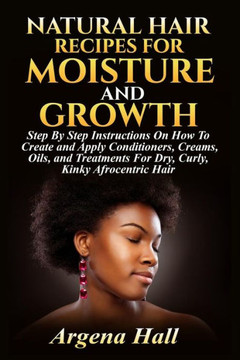 Natural Hair Recipes For Moisture And Growth: Step By Step Instructions On How To Create And Apply Conditioners, Creams, Oils, And Treatments For Dry, Curly, Kinky Afrocentric Hair