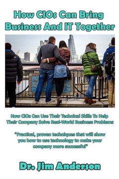 How Cios Can Bring Business And It Together: How Cios Can Use Their Technical Skills To Help Their Company Solve Real-World Business Problems