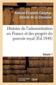 Histoire de l'Administration En France Et Des Progr?? Du Pouvoir Royal Volume 1: Ouvrage Couronn??Par l'Acad??ie Des Sciences Morales Et Politiques, D