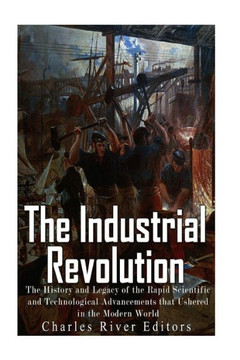 The Industrial Revolution: The History And Legacy Of The Rapid Scientific And Technological Advancements That Ushered In The Modern World