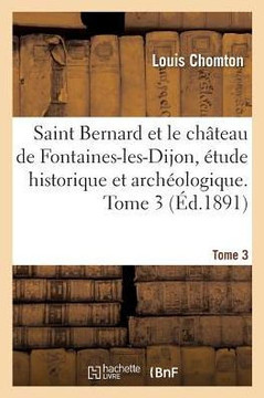Saint Bernard Et Le Ch??eau de Fontaines-Les-Dijon, ??ude Historique Et Arch??logique. Tome 3