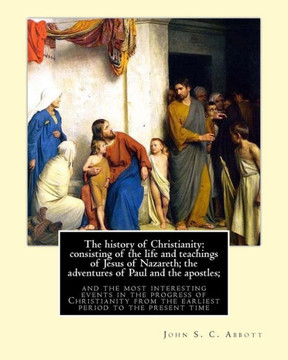 The history of Christianity: consisting of the life and teachings of Jesus of Nazareth; the adventures of Paul and the apostles; and the most inter