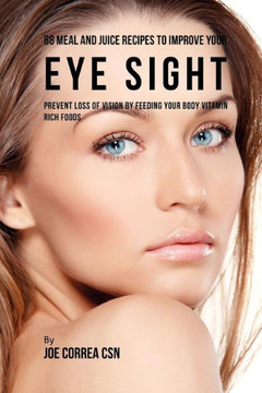 88 Meal and Juice Recipes to Improve Your Eye Sight: Prevent Loss of Vision by Feeding Your Body Vitamin Rich Foods