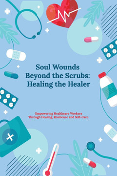 Soul Wounds Beyond the Scrubs: Healing the Healer: Empowering Healthcare Workers Through Healing, Resilience and Self-Care
