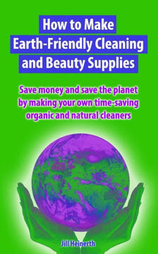 How to Make Earth-Friendly Cleaning and Beauty Supplies: Save money and save the planet by making your own time-saving organic cleaners