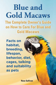 Blue and Gold Macaws, The Complete Owner's Guide on How to Care For Blue and Yellow Macaws, Facts on habitat, breeding, lifespan, behavior, diet, cage