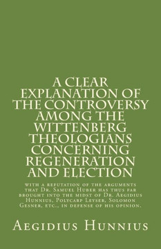 A Clear Explanation of the Controversy among the Wittenberg Theologians: concerning Regeneration and Election with a refutation of the arguments that