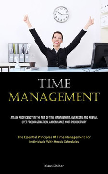 Time Management: Attain Proficiency In The Art Of Time Management, Overcome And Prevail Over Procrastination, And Enhance Your Producti