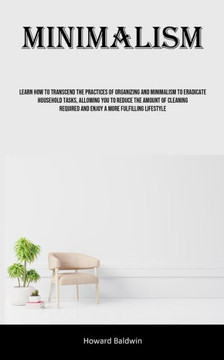Minimalism: Learn How To Transcend The Practices Of Organizing And Minimalism To Eradicate Household Tasks, Allowing You To Reduce