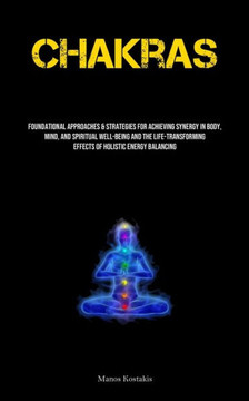 Chakras: Foundational Approaches & Strategies For Achieving Synergy In Body, Mind, And Spiritual Well-being And The Life-transf