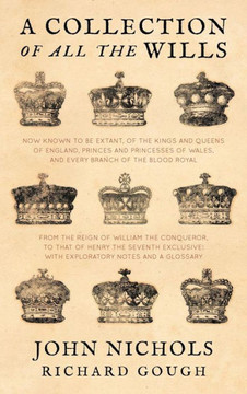 A Collection of All the Wills, Now Known to Be Extant, of the Kings and Queens of England, Princes and Princesses of Wales, and Every Branch of the A Collection of All the Wills, Now Known to Be Extant, of the Kings and Queens of England, Princes and Princesses of Wales, and Every Branch of the