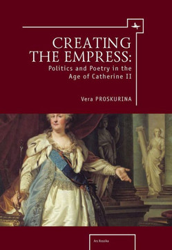 Creating the Empress: Politics and Poetry in the Age of Catherine II