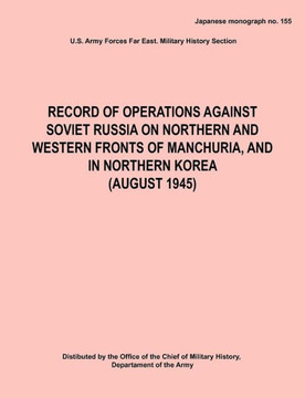 Record of Operations Against Soviet Russia on Northern and Western Fronts of Manchuria, and in Northern Korea August 1945 (Japanese Monograph No. 155) Record of Operations Against Soviet Russia on Northern and Western Fronts of Manchuria, and in Northern Korea August 1945 (Japanese Monograph No. 155)