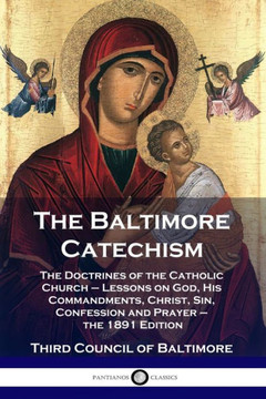 The Baltimore Catechism: The Doctrines of the Catholic Church - Lessons on God, His Commandments, Christ, Sin, Confession and Prayer - the 1891 The Baltimore Catechism: The Doctrines of the Catholic Church - Lessons on God, His Commandments, Christ, Sin, Confession and Prayer - the 1891