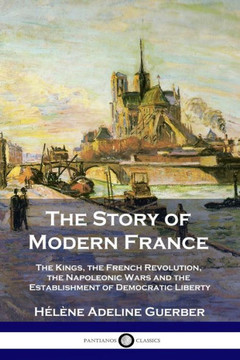 The Story of Modern France: The Kings, the French Revolution, the Napoleonic Wars and the Establishment of Democracy and Liberty The Story of Modern France: The Kings, the French Revolution, the Napoleonic Wars and the Establishment of Democracy and Liberty