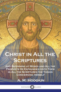 Christ in All the Scriptures: And Beginning at Moses and All the Prophets He Expounded Unto Them in All the Scriptures the Things Concerning Himself