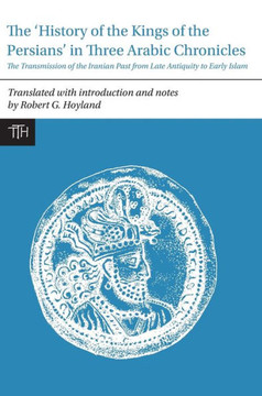 The History of the Kings of the Persians in Three Arabic Chronicles: The Transmission of the Iranian Past from Late Antiquity to Early Islam