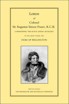 LETTERS of COLONEL SIR AUGUSTUS SIMON FRAZER KCB COMMANDING THE ROYAL HORSE ARTILLERY DURING THE PENINSULAR AND WATERLOO CAMPAIGNS