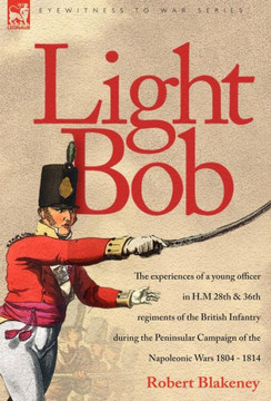 Light Bob - The experiences of a young officer in H.M. 28th and 36th regiments of the British Infantry during the peninsular campaign of the Napoleoni Light Bob - The experiences of a young officer in H.M. 28th and 36th regiments of the British Infantry during the peninsular campaign of the Napoleoni