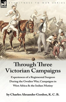 Through Three Victorian Campaigns: Experiences of a Regimental Surgeon During the Gwalior War, Campaigns in West Africa & the Indian Mutiny