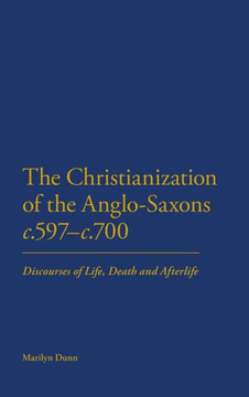 The Christianization of the Anglo-Saxons C.597-C.700: Discourses of Life, Death and Afterlife The Christianization of the Anglo-Saxons C.597-C.700: Discourses of Life, Death and Afterlife