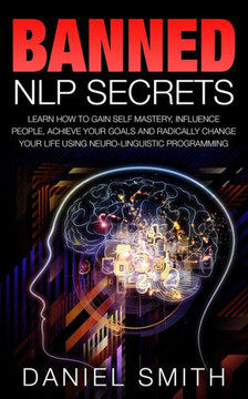 Banned NLP Secrets: Learn How To Gain Self Mastery, Influence People, Achieve Your Goals And Radically Change Your Life Using Neuro-Lingui