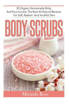 Body Scrubs: 30 Organic Homemade Body And Face Scrubs, The Best All-Natural Recipes For Soft, Radiant And Youthful Skin