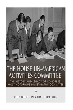 The House Un-American Activities Committee: The History and Legacy of Congress' Most Notorious Investigative Committee
