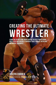 Creating the Ultimate Wrestler: Learn the Secrets and Tricks Used by the Best Professional Wrestlers and Coaches to Improve Your Strength, Nutrition,
