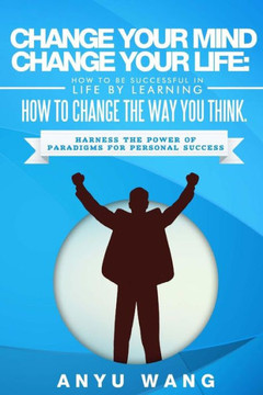 Change Your Mind Change Your Life: How to be Successful in Life by Learning How to Change the Way You Think: Harness the Power of Paradigms for Person