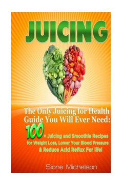 Juicing: The Only Juicing for Health Guide You Will Ever Need:100 + Juicing and Smoothie Recipes for Weight Loss, Lower Blood P