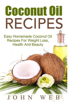 Coconut Oil: Coconut Oil Recipes - Easy Homemade Coconut Oil Recipes For Weight Loss, Health And Beauty