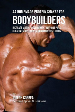 44 Homemade Protein Shakes for Bodybuilders: Increase Muscle Development without Pills, Creatine Supplements, or Anabolic Steroids