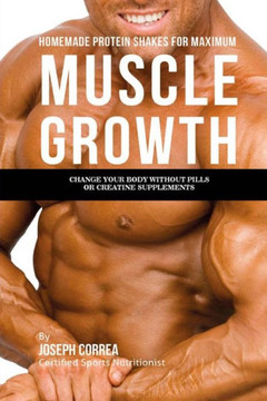 Homemade Protein Shakes for Maximum Muscle Growth: Change Your Body Without Pills Or Creatine Supplements