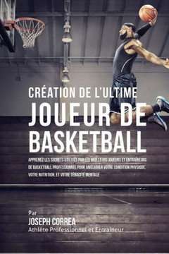 Creation de l'Ultime Joueur de Basketball: Apprenez les secrets utilises par les meilleurs joueurs et entraineurs de basketball professionnel pour ame