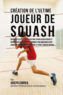 Creation de l'Ultime Joueur de Squash: Decouvrez les secrets utilises par les meilleurs joueurs et entraineurs de squash professionnel pour ameliorer