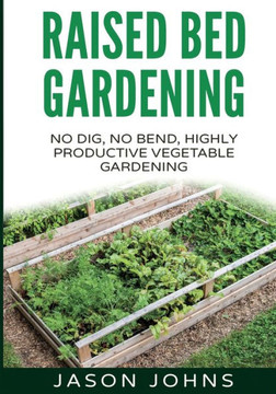 Raised Bed Gardening - A Guide To Growing Vegetables In Raised Beds: No Dig, No Bend, Highly Productive Vegetable Gardens