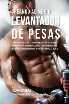 Creando Al Mejor Levantador de Pesas: Aprender Los Secretos Y Trucos Utilizados Por Los Mejores Levantadores de Pesas Profesionales Y Entrenadores, Pa